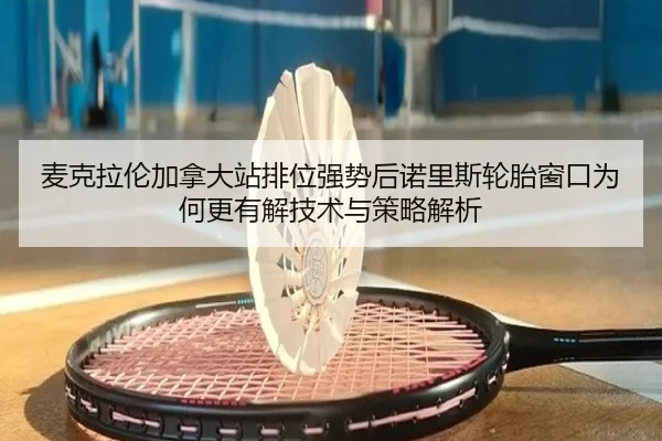 麦克拉伦加拿大站排位强势后诺里斯轮胎窗口为何更有解技术与策略解析