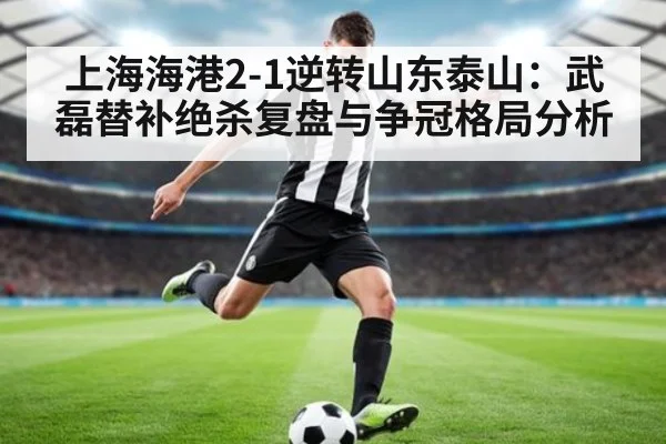 上海海港2-1逆转山东泰山:武磊替补绝杀复盘与争冠格局分析